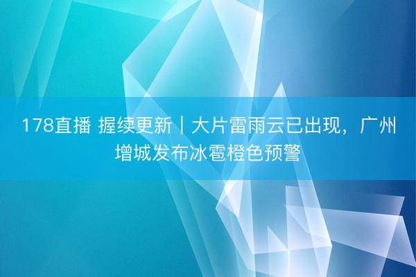 178直播 握续更新｜大片雷雨云已出现，广州增城发布冰雹橙色预警