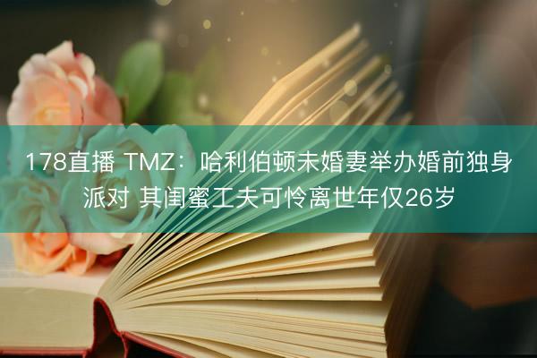 178直播 TMZ：哈利伯顿未婚妻举办婚前独身派对 其闺蜜工夫可怜离世年仅26岁