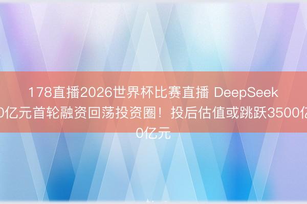 178直播2026世界杯比赛直播 DeepSeek500亿元首轮融资回荡投资圈!投后估值或跳跃3500亿元