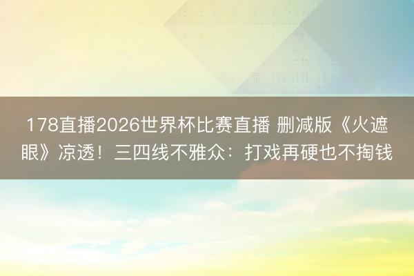 178直播2026世界杯比赛直播 删减版《火遮眼》凉透！三四线不雅众：打戏再硬也不掏钱