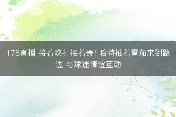 178直播 接着吹打接着舞! 哈特抽着雪茄来到路边 与球迷情谊互动