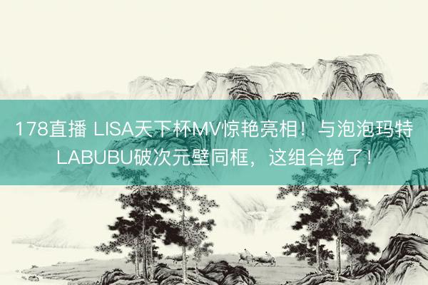 178直播 LISA天下杯MV惊艳亮相！与泡泡玛特LABUBU破次元壁同框，这组合绝了！