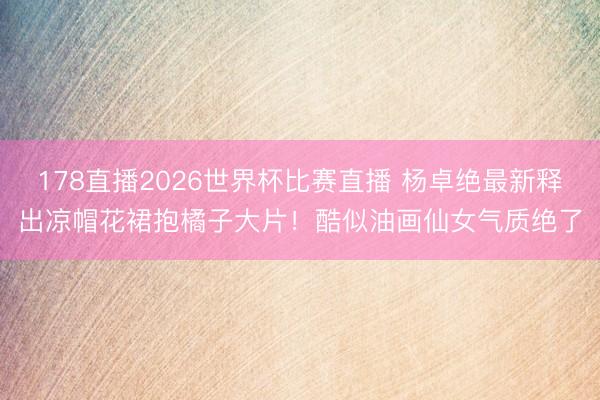 178直播2026世界杯比赛直播 杨卓绝最新释出凉帽花裙抱橘子大片!酷似油画仙女气质绝了