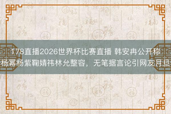 178直播2026世界杯比赛直播 韩安冉公开称杨幂杨紫鞠婧祎林允整容,无笔据言论引网友月旦