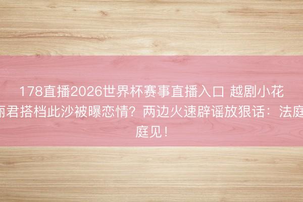 178直播2026世界杯赛事直播入口 越剧小花陈丽君搭档此沙被曝恋情?两边火速辟谣放狠话:法庭见!